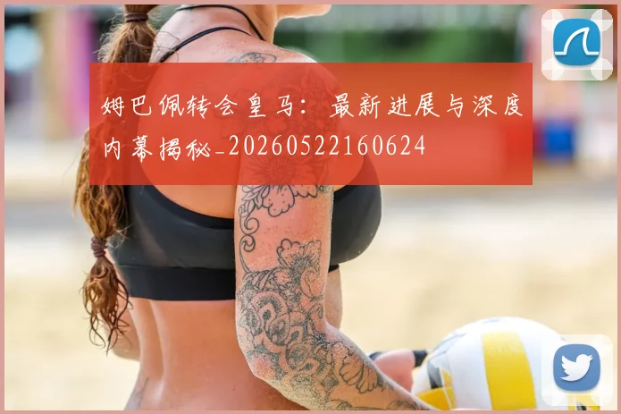 姆巴佩转会皇马：最新进展与深度内幕揭秘_20260522160624