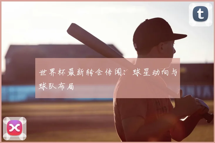 世界杯最新转会传闻:球星动向与球队布局