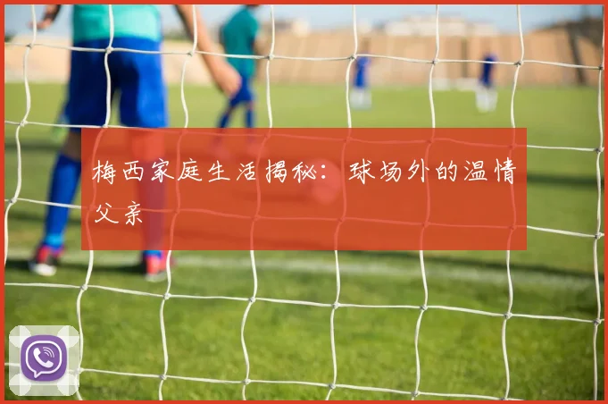 梅西家庭生活揭秘：球场外的温情父亲
