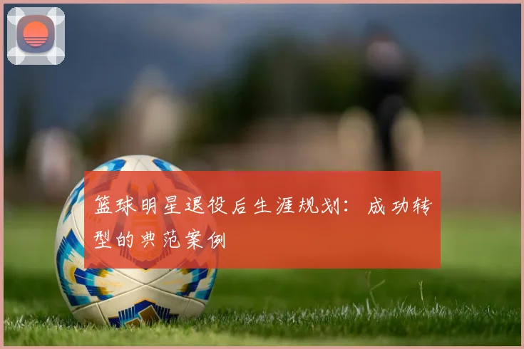 篮球明星退役后生涯规划：成功转型的典范案例