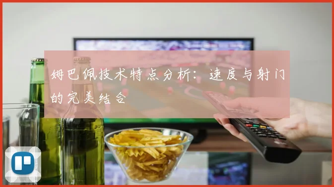 姆巴佩技术特点分析：速度与射门的完美结合