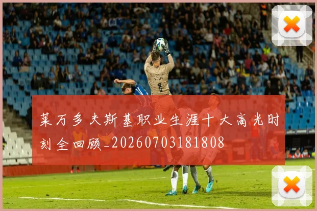 莱万多夫斯基职业生涯十大高光时刻全回顾_20260703181808