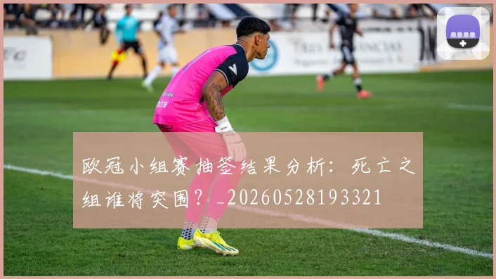 欧冠小组赛抽签结果分析:死亡之组谁将突围?_20260528193321