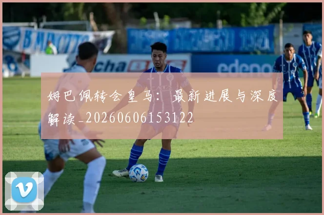 姆巴佩转会皇马：最新进展与深度解读_20260606153122