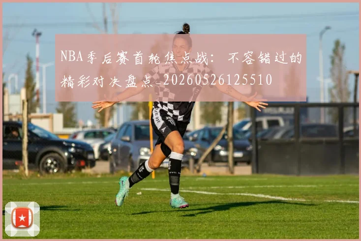 NBA季后赛首轮焦点战：不容错过的精彩对决盘点_20260526125510