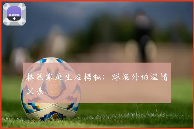 梅西家庭生活揭秘：球场外的温情父亲