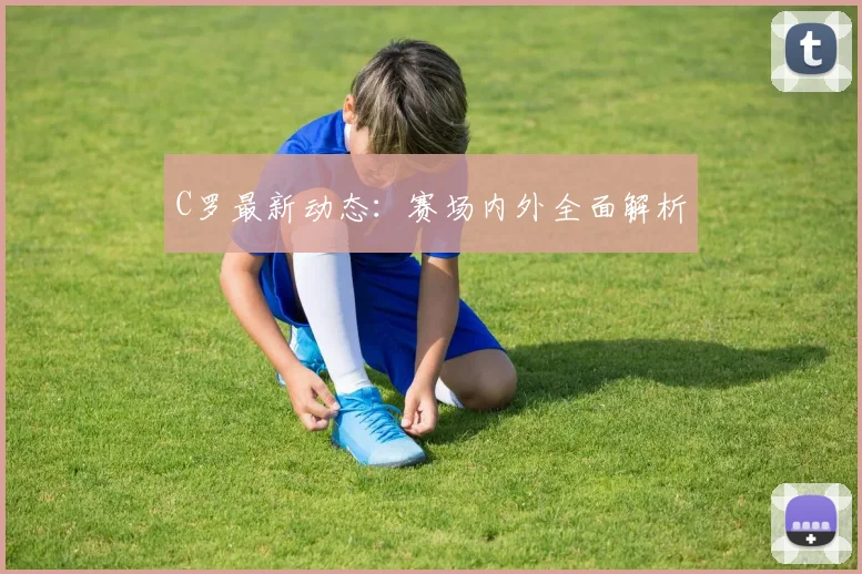 C罗最新动态：赛场内外全面解析