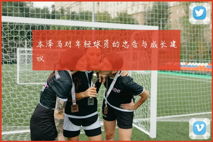 本泽马对年轻球员的忠告与成长建议