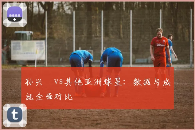 孙兴慜vs其他亚洲球星:数据与成就全面对比