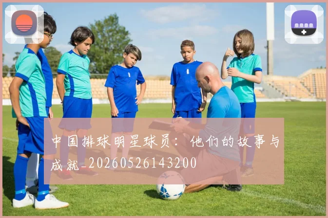 中国排球明星球员：他们的故事与成就_20260526143200