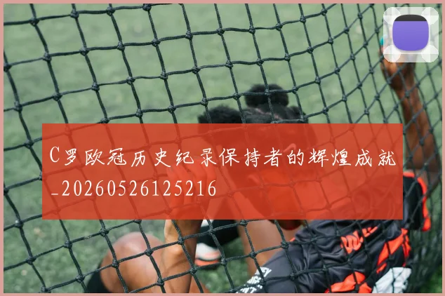 C罗欧冠历史纪录保持者的辉煌成就_20260526125216