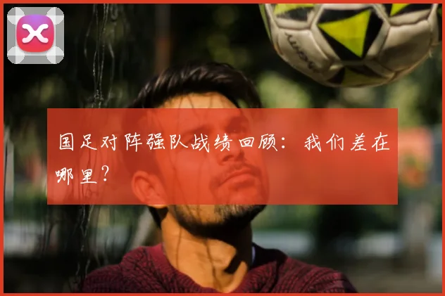 国足对阵强队战绩回顾:我们差在哪里?