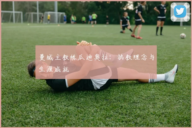 曼城主教练瓜迪奥拉:执教理念与生涯成就