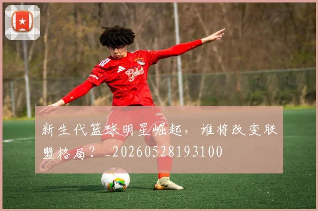 新生代篮球明星崛起，谁将改变联盟格局？_20260528193100