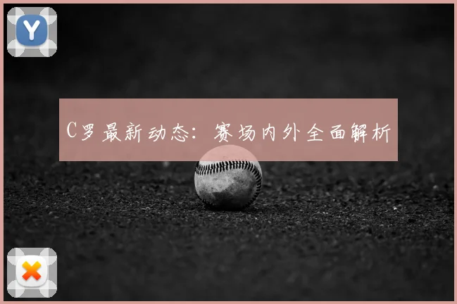 C罗最新动态：赛场内外全面解析