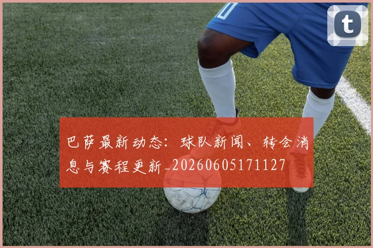 巴萨最新动态:球队新闻、转会消息与赛程更新_20260605171127