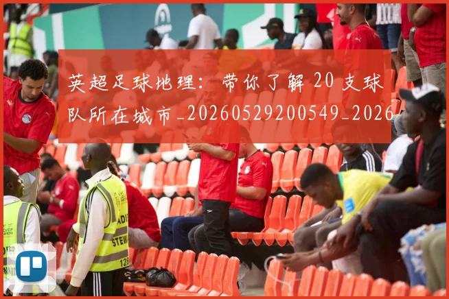 英超足球地理:带你了解 20 支球队所在城市_20260529200549_20260702174747