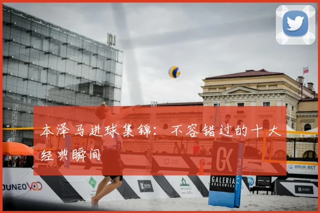 本泽马进球集锦：不容错过的十大经典瞬间