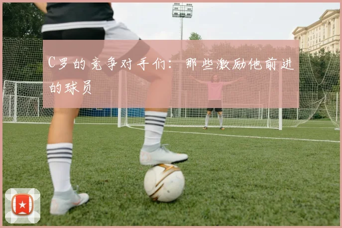 C罗的竞争对手们：那些激励他前进的球员