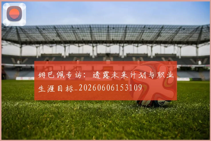姆巴佩专访:透露未来计划与职业生涯目标_20260606153109
