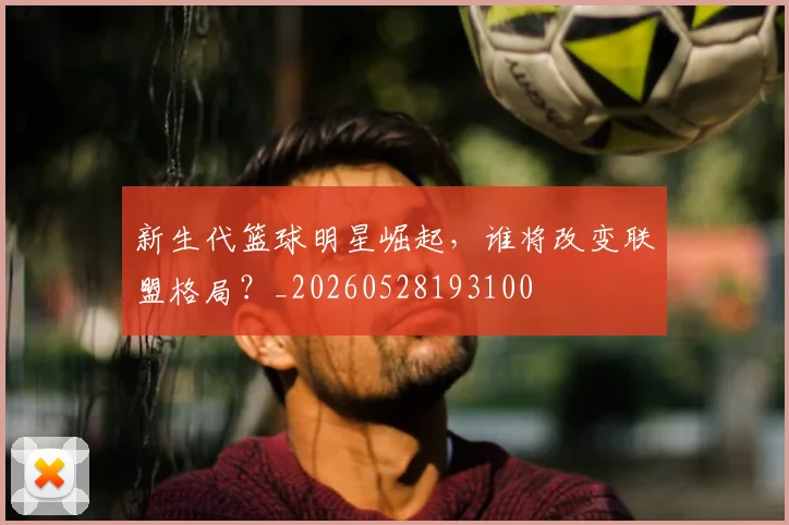 新生代篮球明星崛起，谁将改变联盟格局？_20260528193100