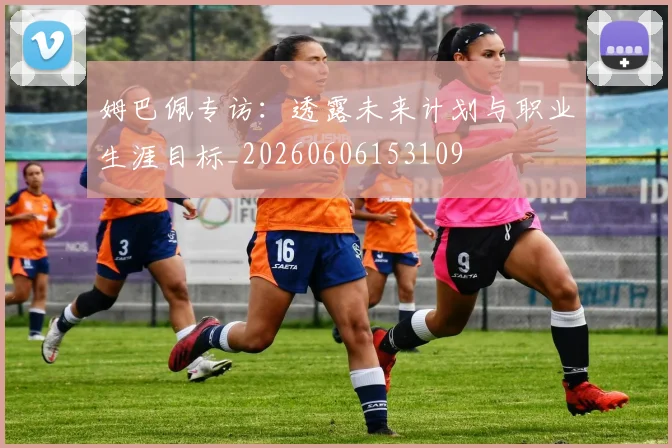 姆巴佩专访:透露未来计划与职业生涯目标_20260606153109